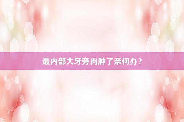 最内部大牙旁肉肿了奈何办?