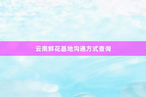云南鲜花基地沟通方式查询